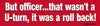 Red bumper sticker with white text 'But officer...that wasn't a U-turn, it was a rollback!' on a red background.
